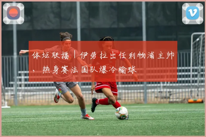 体坛联播｜伊劳拉出任利物浦主帅，热身赛法国队爆冷输球