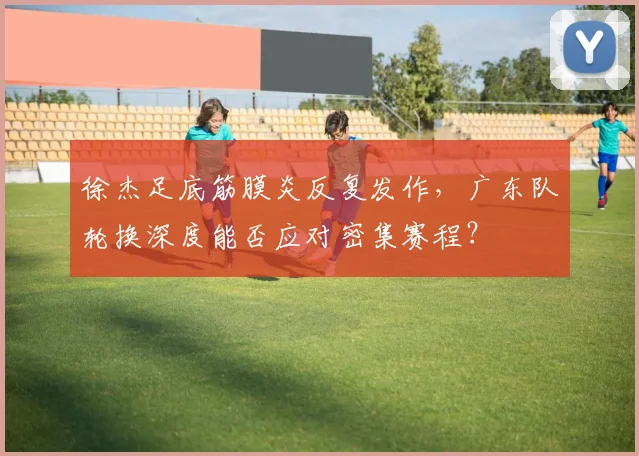 徐杰足底筋膜炎反复发作，广东队轮换深度能否应对密集赛程？