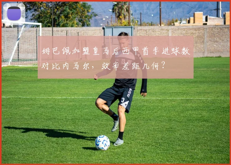 姆巴佩加盟皇马后西甲首季进球数对比内马尔，效率差距几何？
