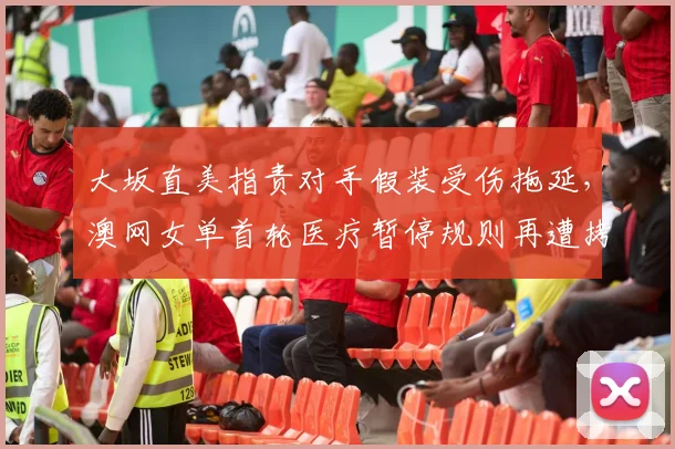 大坂直美指责对手假装受伤拖延，澳网女单首轮医疗暂停规则再遭拷问？